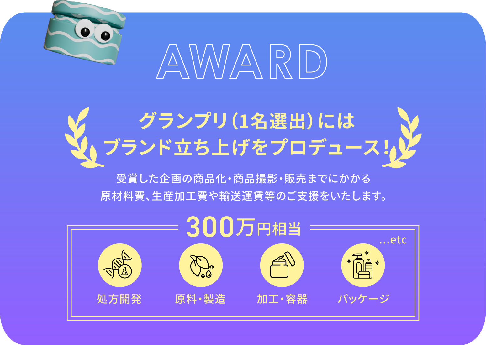 グランプリ（１名選出）にはブランド立ち上げをプロデュース！受賞した企画の商品化～販売までにかかる原材料費、生産加工費や輸送運賃などのご支援をいたします。処方開発、原料・製造、加工・容器、パッケージなどを含む３００万円相当の賞品。